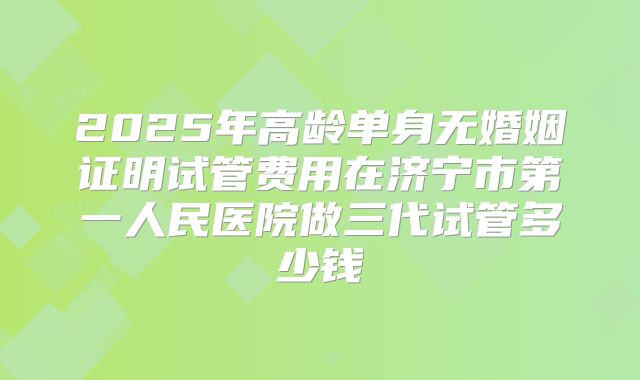 2025年高龄单身无婚姻证明试管费用在济宁市第一人民医院做三代试管多少钱