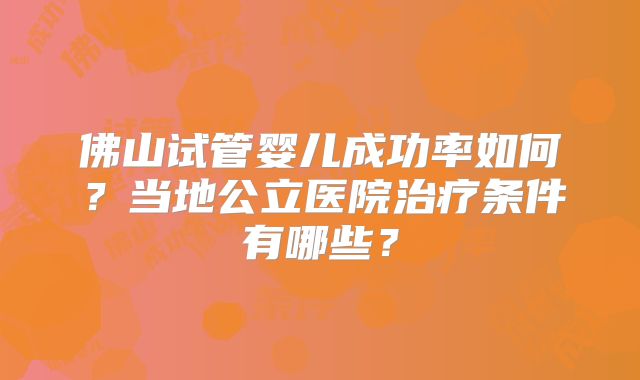 佛山试管婴儿成功率如何?当地公立医院治疗条件有哪些?