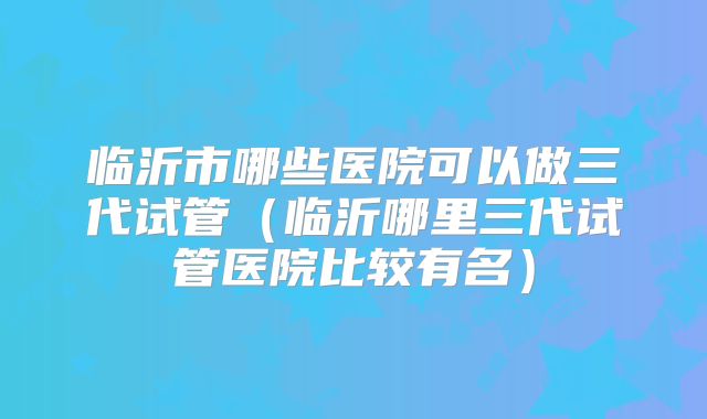 临沂市哪些医院可以做三代试管（临沂哪里三代试管医院比较有名）