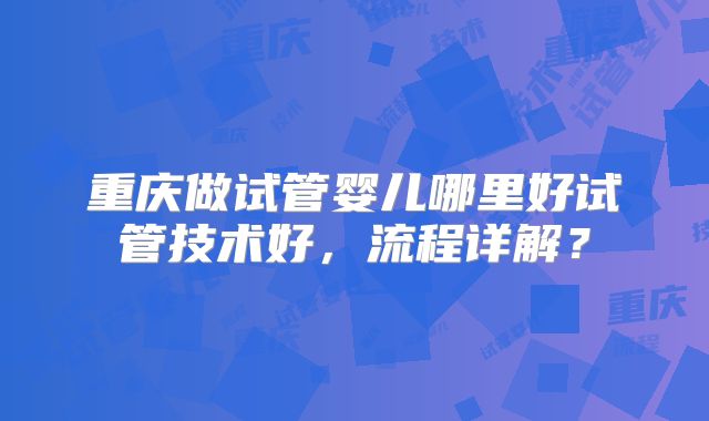 重庆做试管婴儿哪里好试管技术好,流程详解?