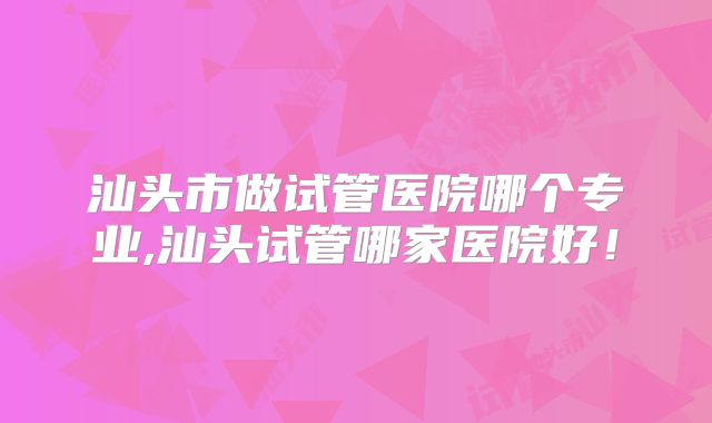 汕头市做试管医院哪个专业,汕头试管哪家医院好!