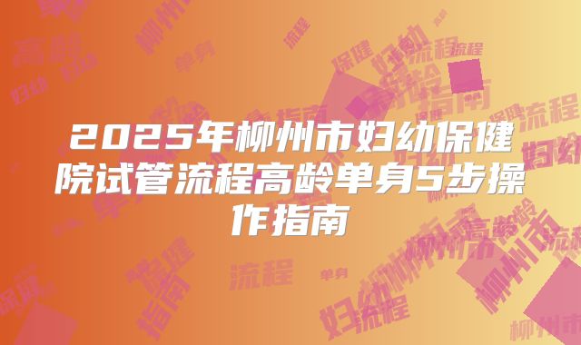 2025年柳州市妇幼保健院试管流程高龄单身5步操作指南