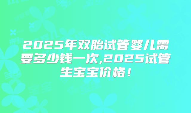 2025年双胎试管婴儿需要多少钱一次,2025试管生宝宝价格！