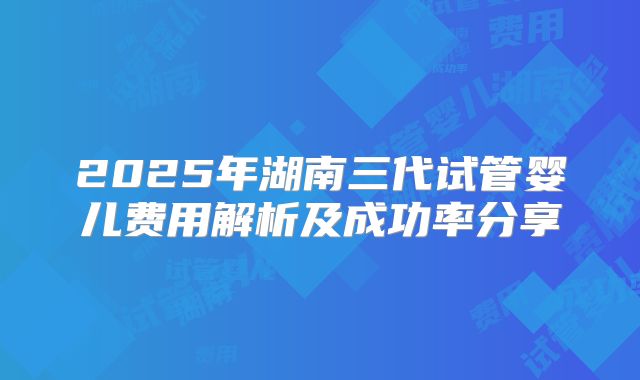 2025年湖南三代试管婴儿费用解析及成功率分享