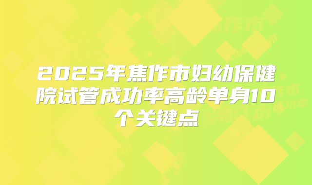 2025年焦作市妇幼保健院试管成功率高龄单身10个关键点