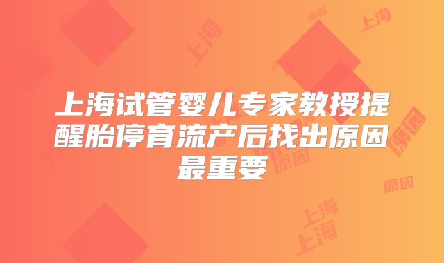 上海试管婴儿专家教授提醒胎停育流产后找出原因最重要