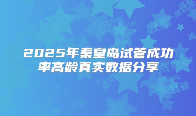 2025年秦皇岛试管成功率高龄真实数据分享