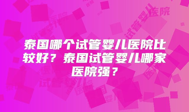 泰国哪个试管婴儿医院比较好？泰国试管婴儿哪家医院强？