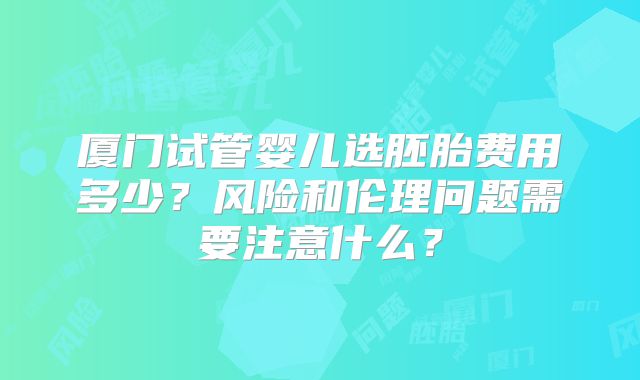厦门试管婴儿选胚胎费用多少？风险和伦理问题需要注意什么？