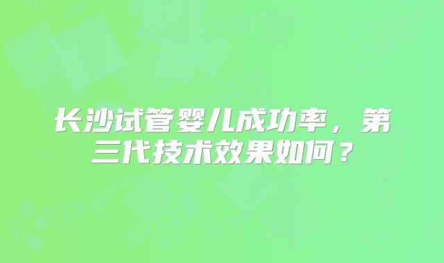 长沙试管婴儿成功率，第三代技术效果如何？