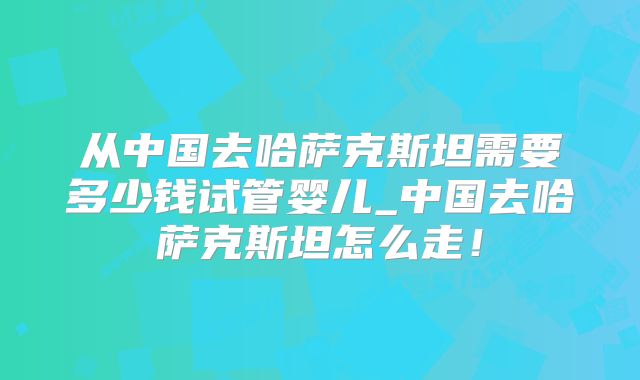 从中国去哈萨克斯坦需要多少钱试管婴儿_中国去哈萨克斯坦怎么走！