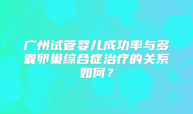 广州试管婴儿成功率与多囊卵巢综合症治疗的关系如何?