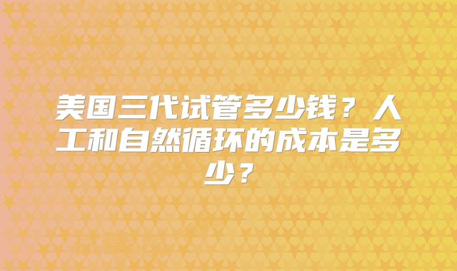 美国三代试管多少钱?人工和自然循环的成本是多少?