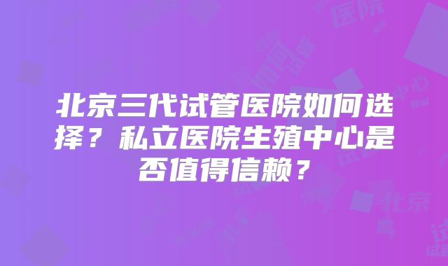 北京三代试管医院如何选择?私立医院生殖中心是否值得信赖?