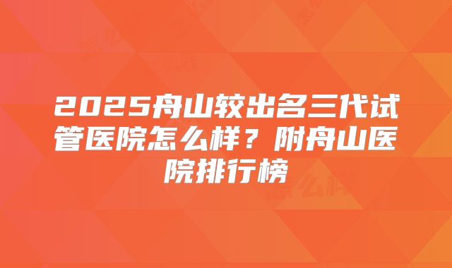 2025舟山较出名三代试管医院怎么样?附舟山医院排行榜