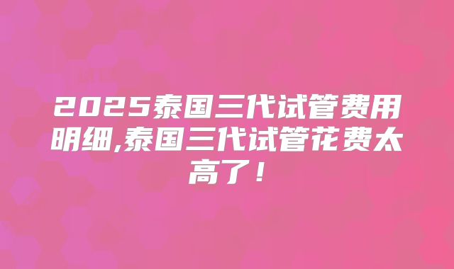 2025泰国三代试管费用明细,泰国三代试管花费太高了!
