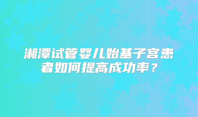 湘潭试管婴儿始基子宫患者如何提高成功率？