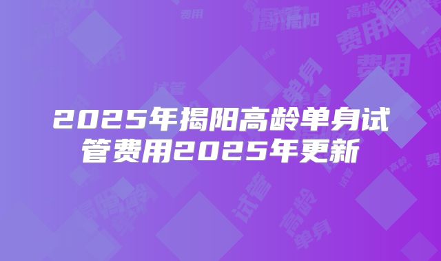 2025年揭阳高龄单身试管费用2025年更新