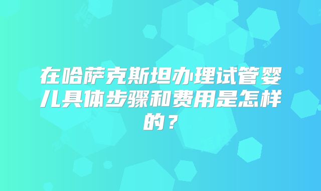 在哈萨克斯坦办理试管婴儿具体步骤和费用是怎样的？