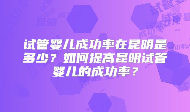 试管婴儿成功率在昆明是多少？如何提高昆明试管婴儿的成功率？