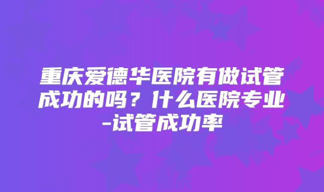 重庆爱德华医院有做试管成功的吗?什么医院专业-试管成功率