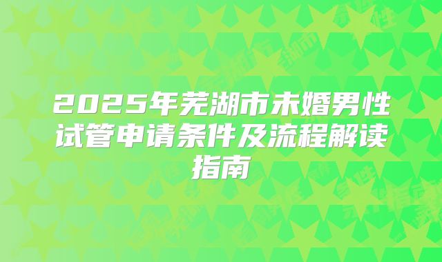 2025年芜湖市未婚男性试管申请条件及流程解读指南