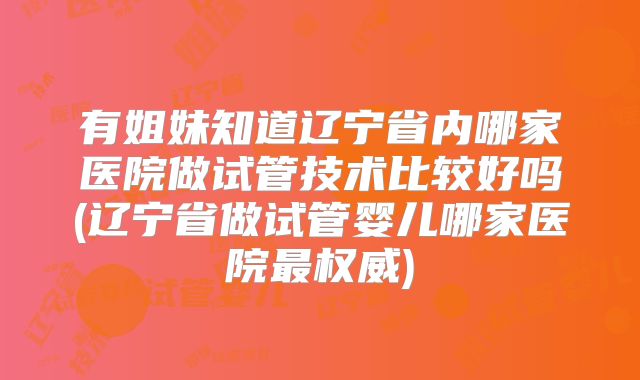 有姐妹知道辽宁省内哪家医院做试管技术比较好吗(辽宁省做试管婴儿哪家医院最权威)