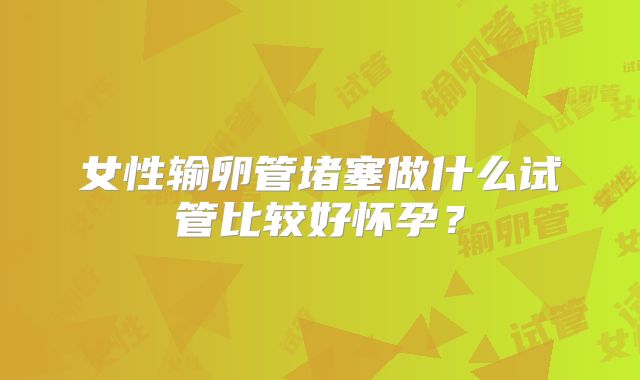 女性输卵管堵塞做什么试管比较好怀孕？
