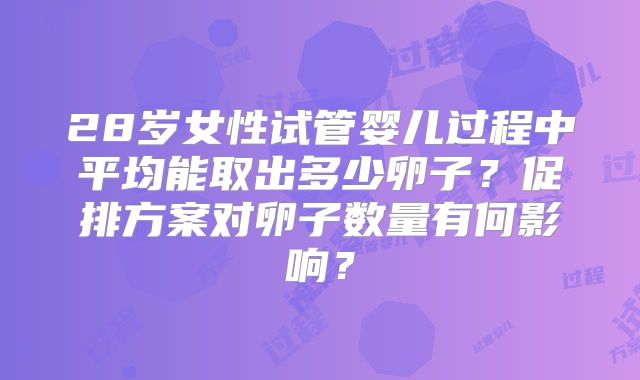 28岁女性试管婴儿过程中平均能取出多少卵子?促排方案对卵子数量有何影响?