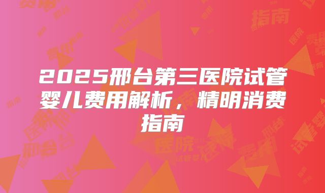 2025邢台第三医院试管婴儿费用解析，精明消费指南