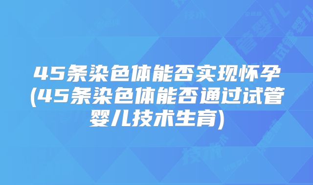 45条染色体能否实现怀孕(45条染色体能否通过试管婴儿技术生育)