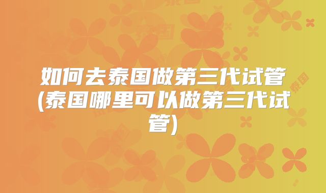如何去泰国做第三代试管(泰国哪里可以做第三代试管)