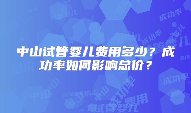 中山试管婴儿费用多少？成功率如何影响总价？