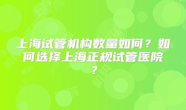 上海试管机构数量如何？如何选择上海正规试管医院？