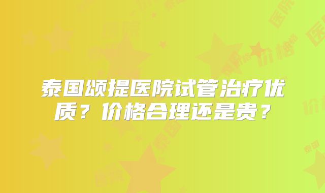 泰国颂提医院试管治疗优质？价格合理还是贵？