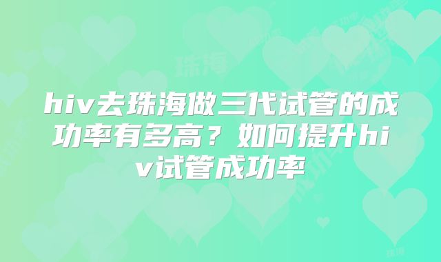 hiv去珠海做三代试管的成功率有多高?如何提升hiv试管成功率