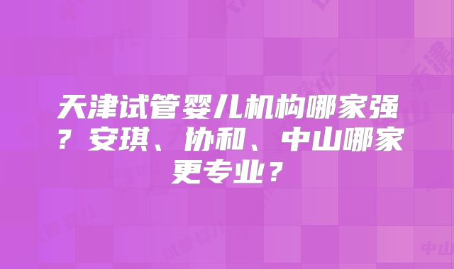 天津试管婴儿机构哪家强?安琪、协和、中山哪家更专业?