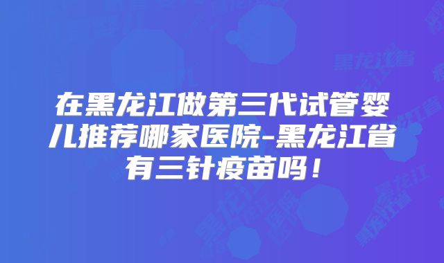 在黑龙江做第三代试管婴儿推荐哪家医院-黑龙江省有三针疫苗吗!