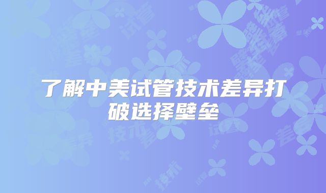 了解中美试管技术差异打破选择壁垒