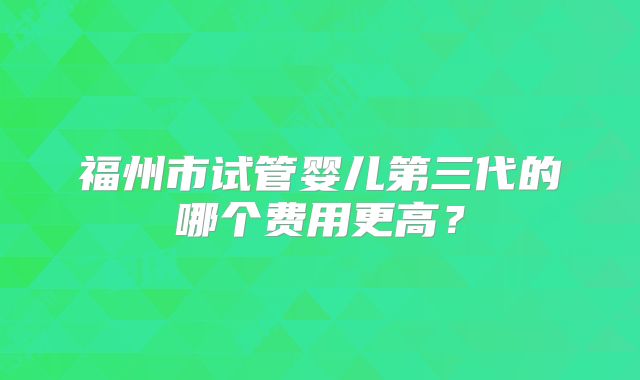 福州市试管婴儿第三代的哪个费用更高?