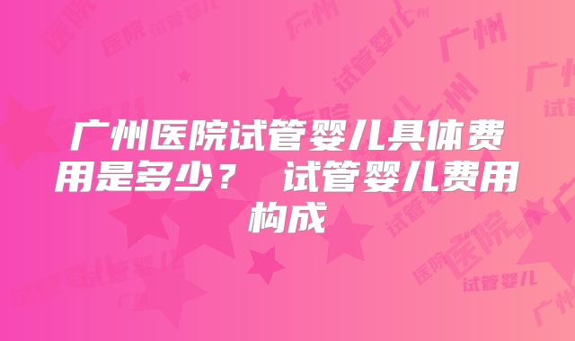 广州医院试管婴儿具体费用是多少? 试管婴儿费用构成