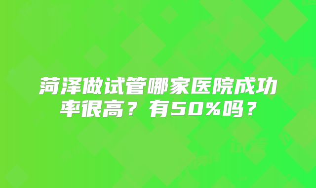 菏泽做试管哪家医院成功率很高?有50%吗?