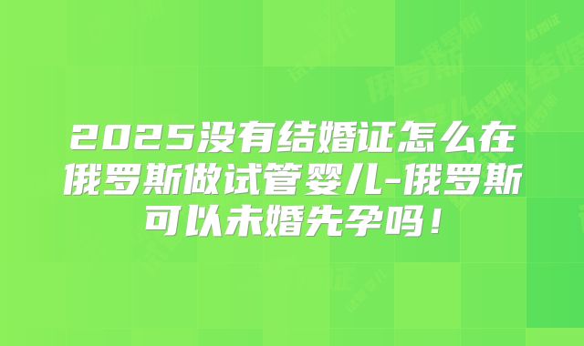 2025没有结婚证怎么在俄罗斯做试管婴儿-俄罗斯可以未婚先孕吗!