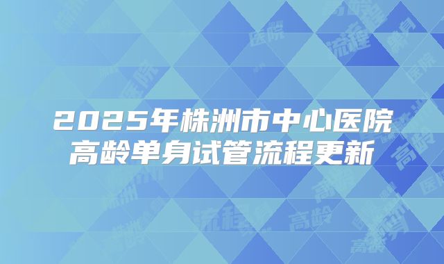 2025年株洲市中心医院高龄单身试管流程更新