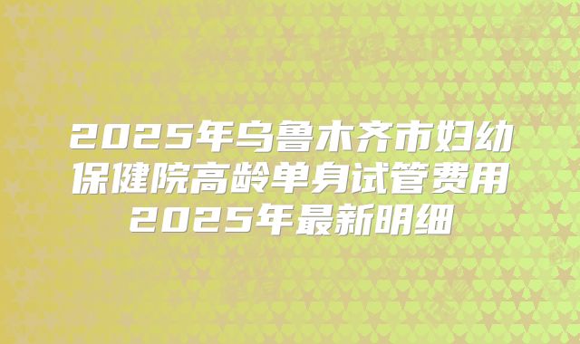 2025年乌鲁木齐市妇幼保健院高龄单身试管费用2025年最新明细