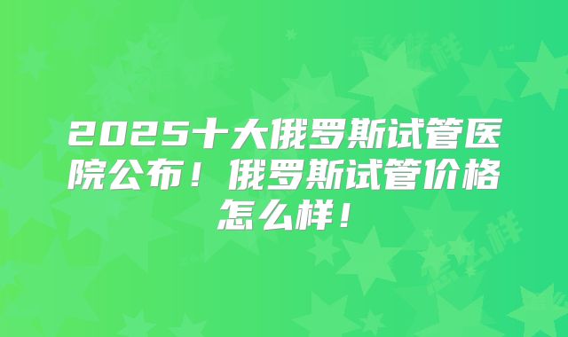 2025十大俄罗斯试管医院公布！俄罗斯试管价格怎么样！