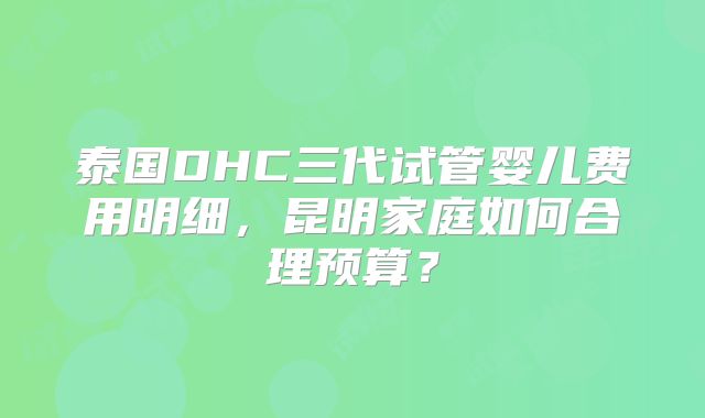 泰国DHC三代试管婴儿费用明细，昆明家庭如何合理预算？