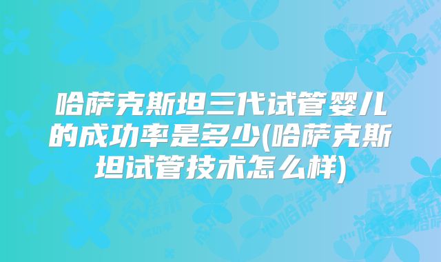 哈萨克斯坦三代试管婴儿的成功率是多少(哈萨克斯坦试管技术怎么样)