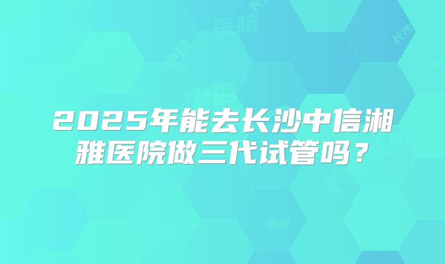 2025年能去长沙中信湘雅医院做三代试管吗?