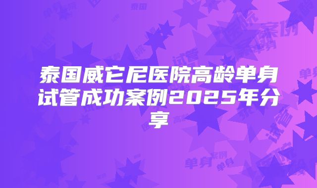 泰国威它尼医院高龄单身试管成功案例2025年分享
